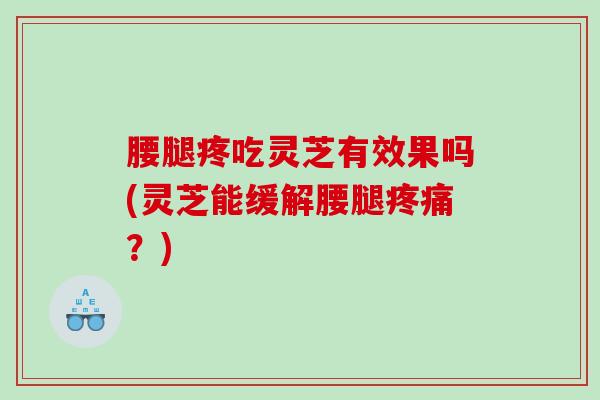 腰腿疼吃灵芝有效果吗(灵芝能缓解腰腿？)