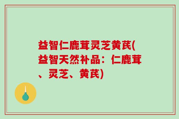 益智仁鹿茸灵芝黄芪(益智天然补品：仁鹿茸、灵芝、黄芪)