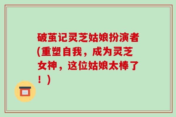 破茧记灵芝姑娘扮演者(重塑自我，成为灵芝女神，这位姑娘太棒了！)