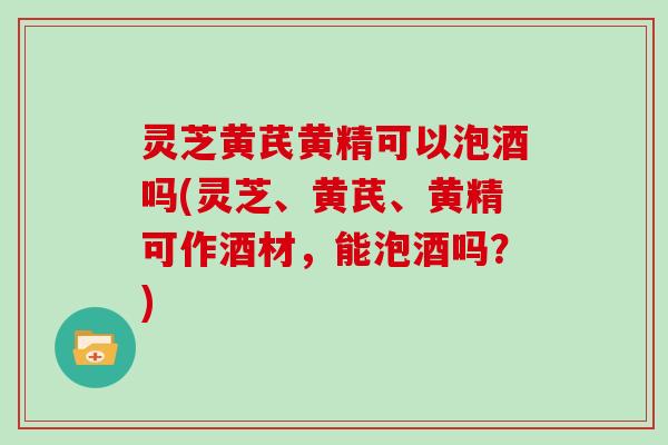 灵芝黄芪黄精可以泡酒吗(灵芝、黄芪、黄精可作酒材，能泡酒吗？)