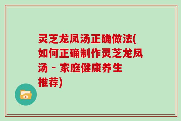 灵芝龙凤汤正确做法(如何正确制作灵芝龙凤汤 - 家庭健康养生推荐)