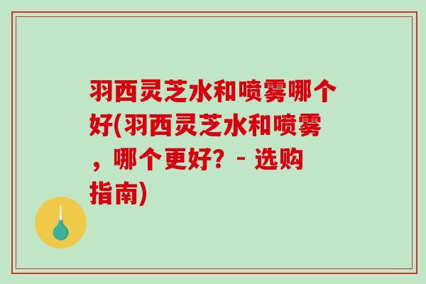 羽西灵芝水和喷雾哪个好(羽西灵芝水和喷雾，哪个更好？- 选购指南)