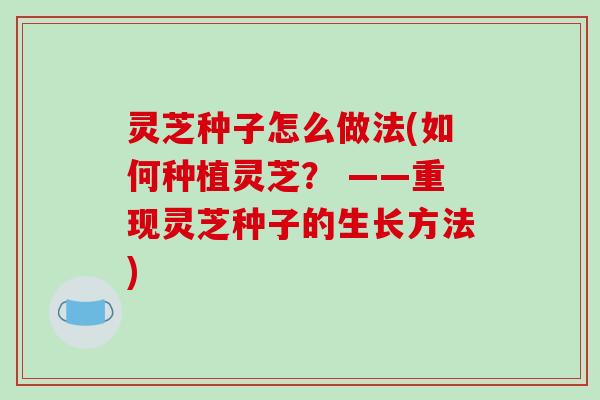 灵芝种子怎么做法(如何种植灵芝？ ——重现灵芝种子的生长方法)