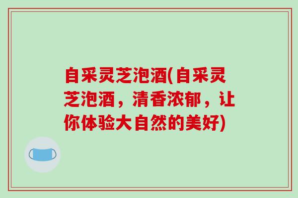 自采灵芝泡酒(自采灵芝泡酒，清香浓郁，让你体验大自然的美好)