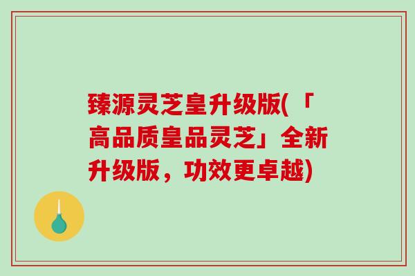 臻源灵芝皇升级版(「高品质皇品灵芝」全新升级版，功效更卓越)