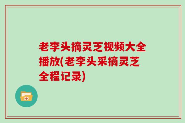 老李头摘灵芝视频大全播放(老李头采摘灵芝全程记录)