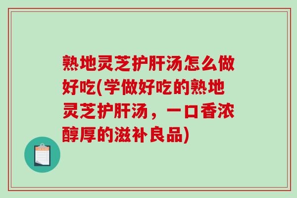 熟地灵芝护肝汤怎么做好吃(学做好吃的熟地灵芝护肝汤，一口香浓醇厚的滋补良品)