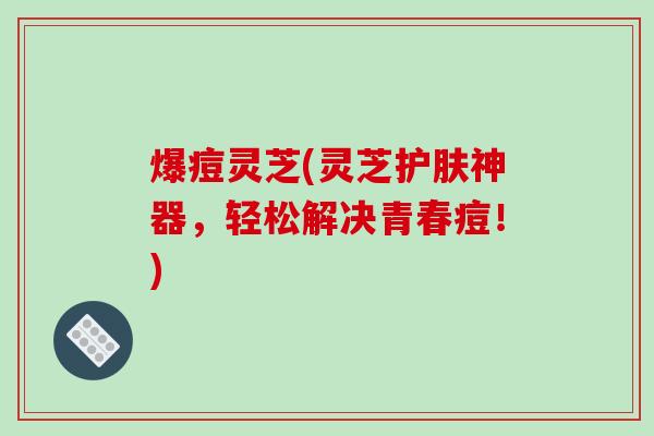 爆痘灵芝(灵芝护肤神器，轻松解决青春痘！)