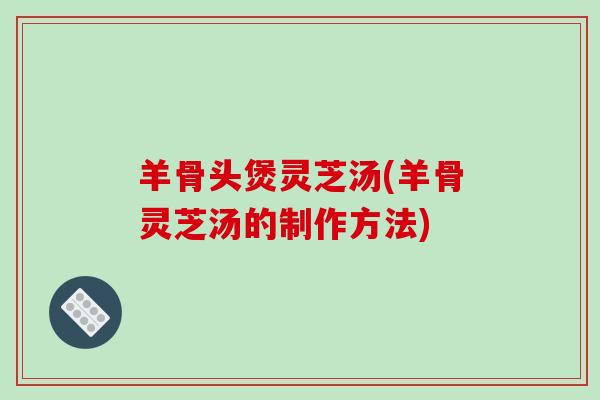 羊骨头煲灵芝汤(羊骨灵芝汤的制作方法)