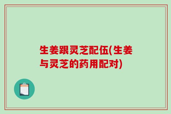 生姜跟灵芝配伍(生姜与灵芝的药用配对)