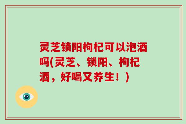 灵芝锁阳枸杞可以泡酒吗(灵芝、锁阳、枸杞酒，好喝又养生！)