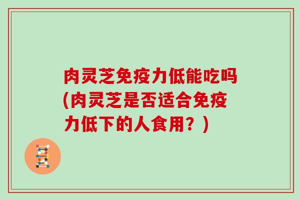 肉灵芝免疫力低能吃吗(肉灵芝是否适合免疫力低下的人食用？)