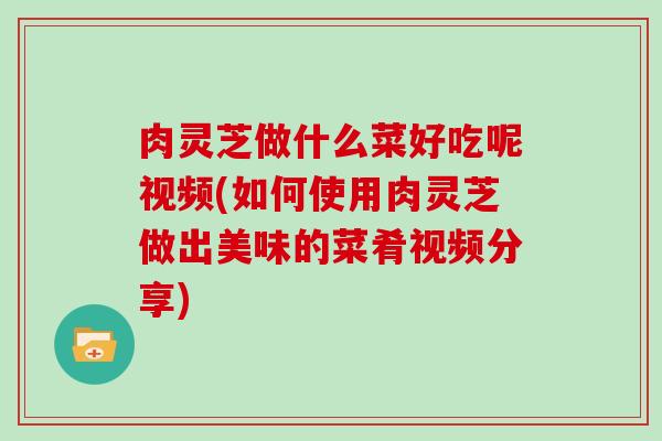 肉灵芝做什么菜好吃呢视频(如何使用肉灵芝做出美味的菜肴视频分享)