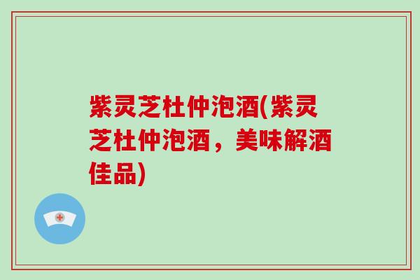 紫灵芝杜仲泡酒(紫灵芝杜仲泡酒，美味解酒佳品)