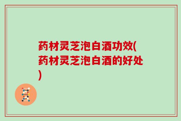 药材灵芝泡白酒功效(药材灵芝泡白酒的好处)