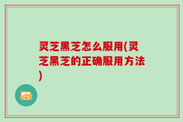 灵芝黑芝怎么服用(灵芝黑芝的正确服用方法)