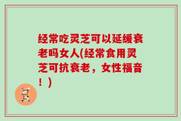 经常吃灵芝可以延缓吗女人(经常食用灵芝可抗，女性福音！)