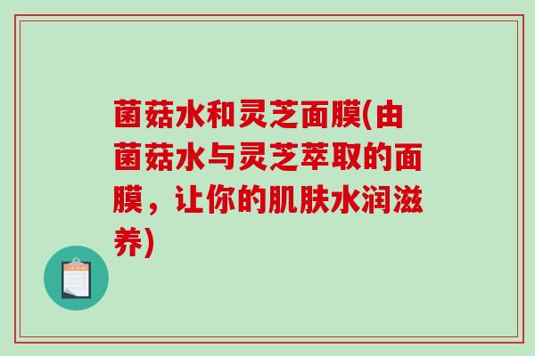 菌菇水和灵芝面膜(由菌菇水与灵芝萃取的面膜,让你的水润滋养) 菌菇水和灵芝面膜(由菌菇水与灵芝萃取的面膜,让你的水润滋养)