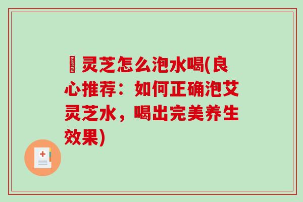 艼灵芝怎么泡水喝(良心推荐：如何正确泡艾灵芝水，喝出完美养生效果)