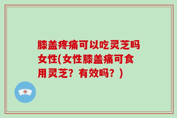 膝盖可以吃灵芝吗女性(女性膝盖痛可食用灵芝?有效吗?) 膝盖可以吃灵芝吗女性(女性膝盖痛可食用灵芝?有效吗?)