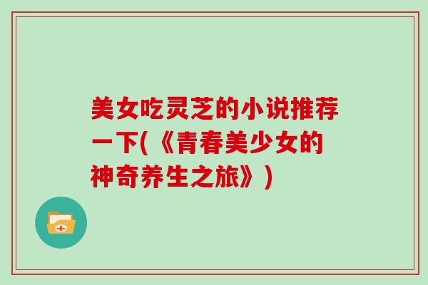美女吃灵芝的小说推荐一下(《青春美少女的神奇养生之旅》) 美女吃灵芝的小说推荐一下(《青春美少女的神奇养生之旅》)