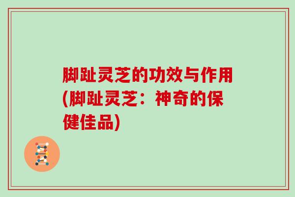 脚趾灵芝的功效与作用(脚趾灵芝：神奇的保健佳品)