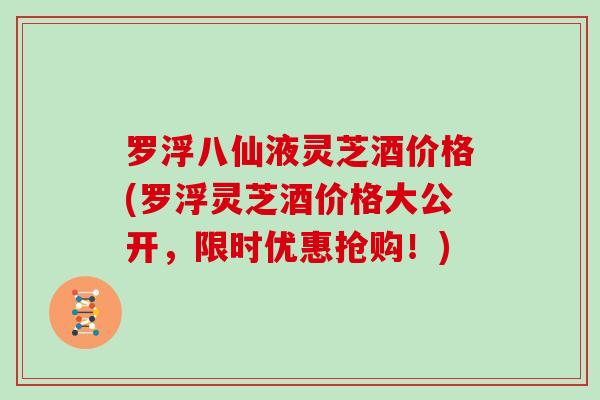 罗浮八仙液灵芝酒价格(罗浮灵芝酒价格大公开，限时优惠抢购！)