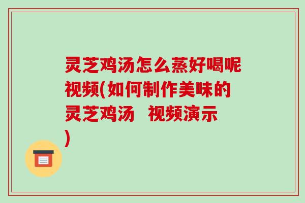 灵芝鸡汤怎么蒸好喝呢视频(如何制作美味的灵芝鸡汤  视频演示)