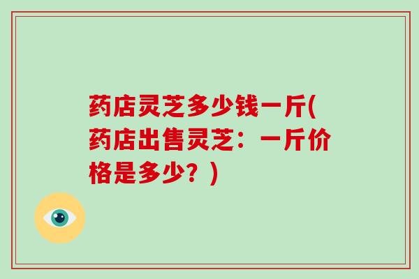 药店灵芝多少钱一斤(药店出售灵芝：一斤价格是多少？)