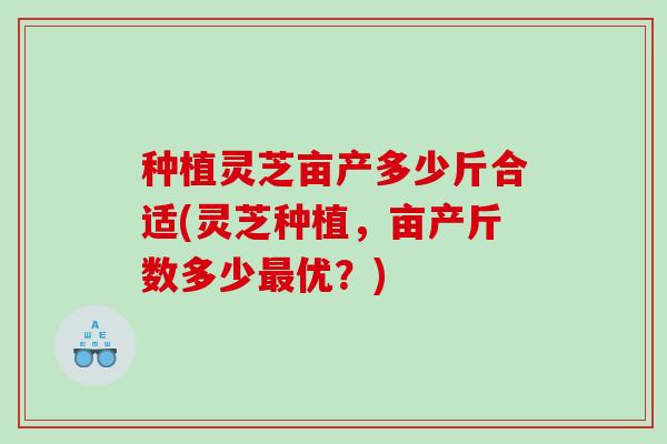种植灵芝亩产多少斤合适(灵芝种植，亩产斤数多少优？)