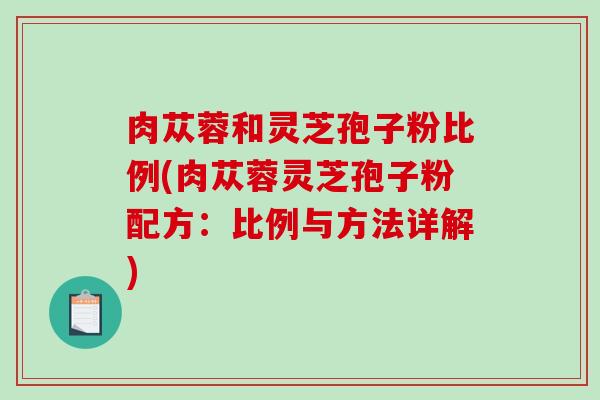 肉苁蓉和灵芝孢子粉比例(肉苁蓉灵芝孢子粉配方：比例与方法详解)