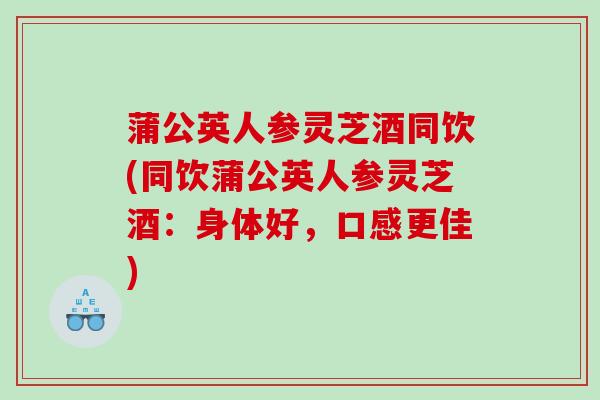 蒲公英人参灵芝酒同饮(同饮蒲公英人参灵芝酒：身体好，口感更佳)