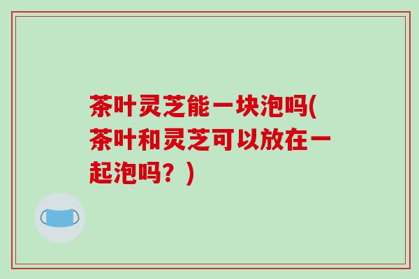 茶叶灵芝能一块泡吗(茶叶和灵芝可以放在一起泡吗？)