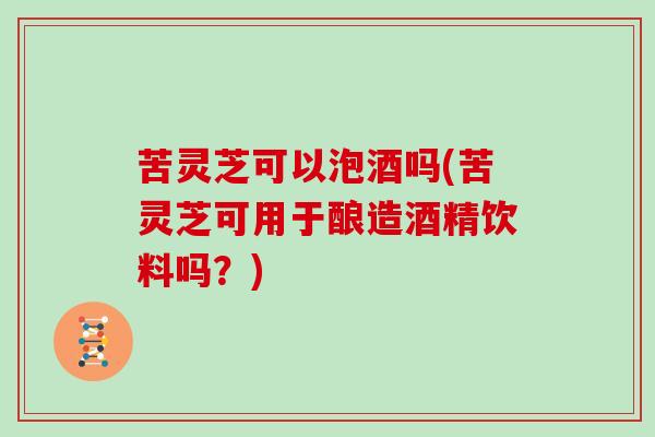 苦灵芝可以泡酒吗(苦灵芝可用于酿造酒精饮料吗？)