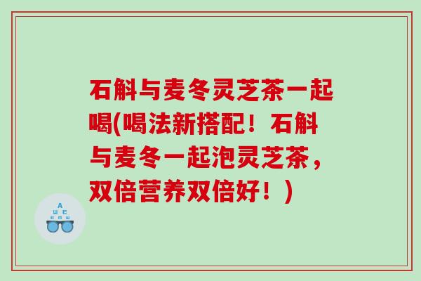 石斛与麦冬灵芝茶一起喝(喝法新搭配！石斛与麦冬一起泡灵芝茶，双倍营养双倍好！)