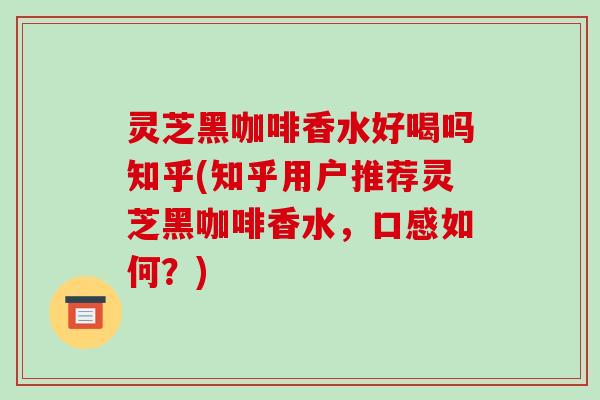 灵芝黑咖啡香水好喝吗知乎(知乎用户推荐灵芝黑咖啡香水，口感如何？)
