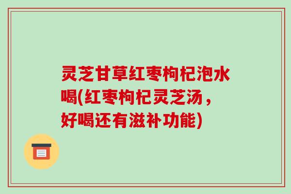 灵芝甘草红枣枸杞泡水喝(红枣枸杞灵芝汤，好喝还有滋补功能)