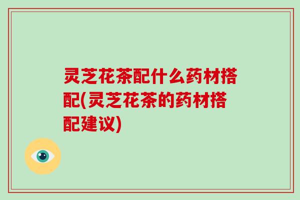 灵芝花茶配什么药材搭配(灵芝花茶的药材搭配建议)