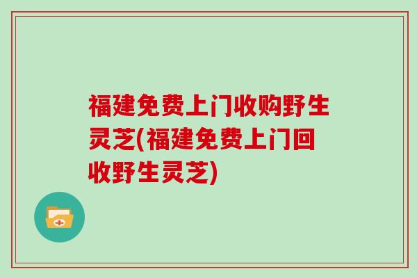 福建免费上门收购野生灵芝(福建免费上门回收野生灵芝)