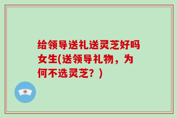 给领导送礼送灵芝好吗女生(送领导礼物，为何不选灵芝？)