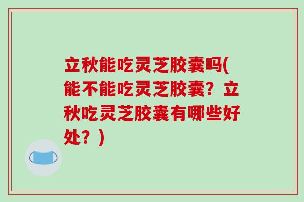 立秋能吃灵芝胶囊吗(能不能吃灵芝胶囊？立秋吃灵芝胶囊有哪些好处？)