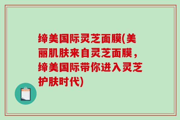 缔美国际灵芝面膜(美丽来自灵芝面膜，缔美国际带你进入灵芝护肤时代)