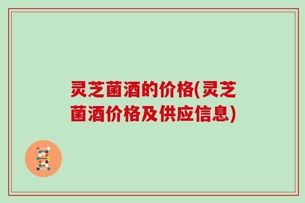 灵芝菌酒的价格(灵芝菌酒价格及供应信息)