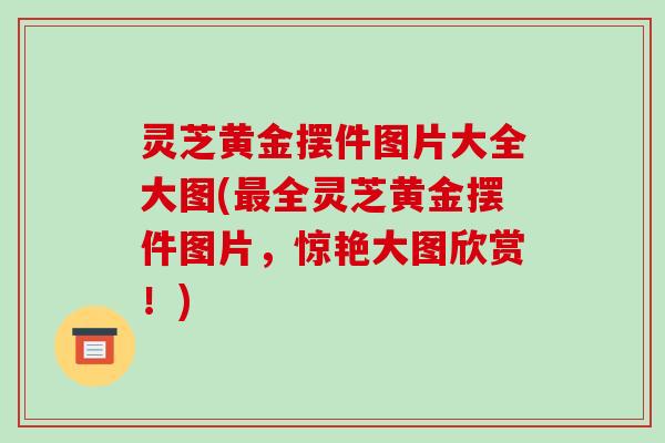 灵芝黄金摆件图片大全大图(最全灵芝黄金摆件图片，惊艳大图欣赏！)