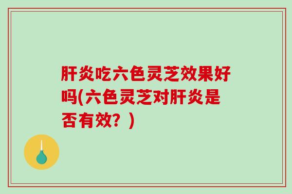 吃六色灵芝效果好吗(六色灵芝对是否有效？)