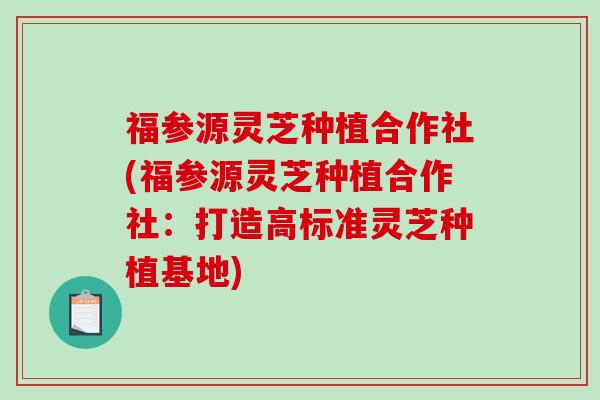 福参源灵芝种植合作社(福参源灵芝种植合作社：打造高标准灵芝种植基地)