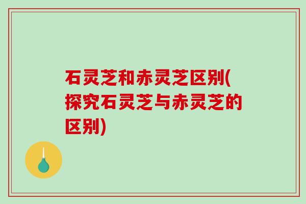 石灵芝和赤灵芝区别(探究石灵芝与赤灵芝的区别) 石灵芝和赤灵芝区别(探究石灵芝与赤灵芝的区别)