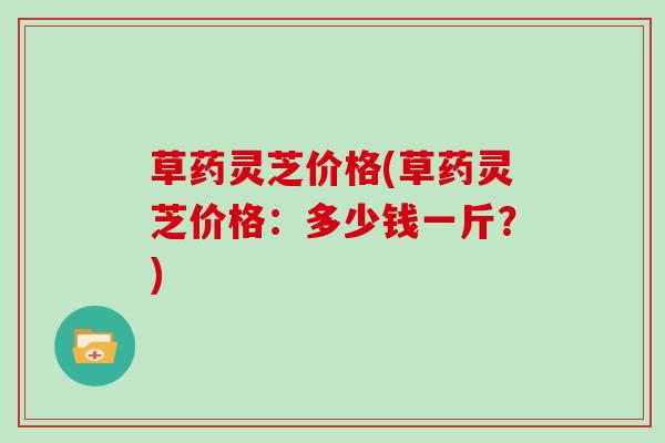 草药灵芝价格(草药灵芝价格：多少钱一斤？)