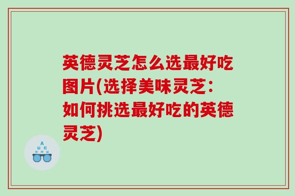 英德灵芝怎么选好吃图片(选择美味灵芝：如何挑选好吃的英德灵芝)