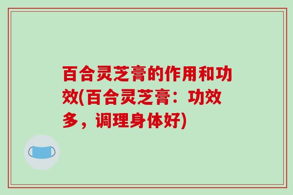 百合灵芝膏的作用和功效(百合灵芝膏：功效多，调理身体好)